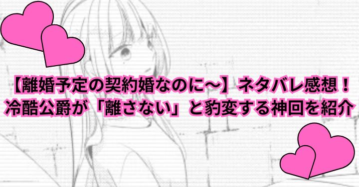 【離婚予定の契約婚なのに～】ネタバレ感想！冷酷公爵が「離さない」と豹変する神回を紹介